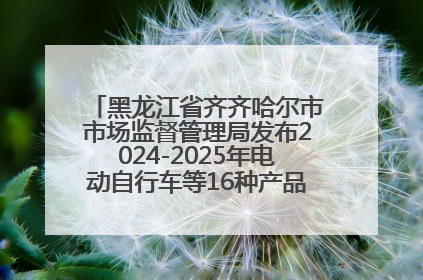 黑龙江省齐齐哈尔市市场监督管理局发布2024-2025年电动自行车等16种产品质量监督抽查情况