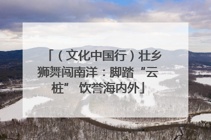 （文化中国行）壮乡狮舞闯南洋：脚踏“云桩” 饮誉海内外