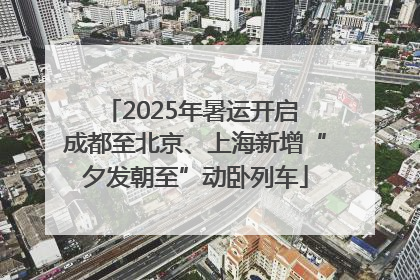 2025年暑运开启 成都至北京、上海新增“夕发朝至”动卧列车