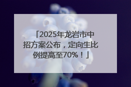 2025年龙岩市中招方案公布，定向生比例提高至70%！