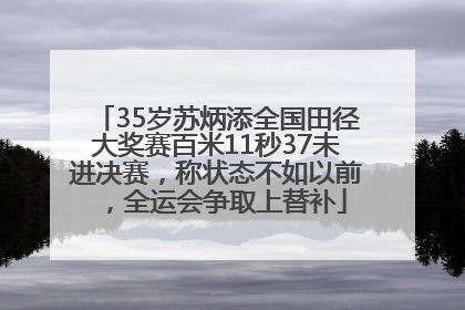 35岁苏炳添全国田径大奖赛百米11秒37未进决赛，称状态不如以前，全运会争取上替补
