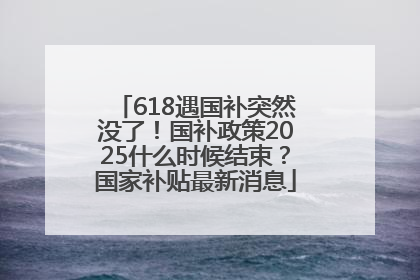 618遇国补突然没了！国补政策2025什么时候结束？国家补贴最新消息