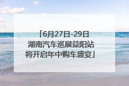 6月27日-29日 湖南汽车巡展益阳站将开启年中购车盛宴